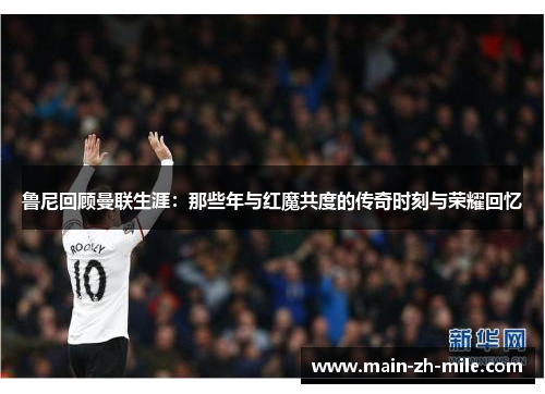 鲁尼回顾曼联生涯：那些年与红魔共度的传奇时刻与荣耀回忆