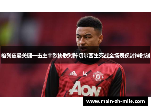 格列兹曼关键一击主宰欧协联对阵切尔西生死战全场表现封神时刻