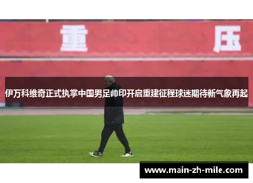 伊万科维奇正式执掌中国男足帅印开启重建征程球迷期待新气象再起