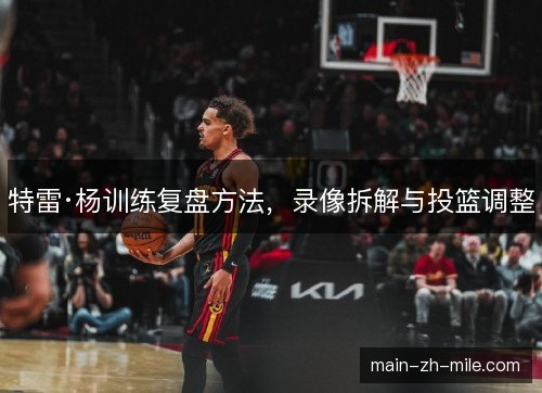 特雷·杨训练复盘方法，录像拆解与投篮调整